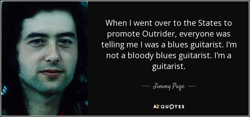 When I went over to the States to promote Outrider, everyone was telling me I was a blues guitarist. I'm not a bloody blues guitarist. I'm a guitarist. - Jimmy Page