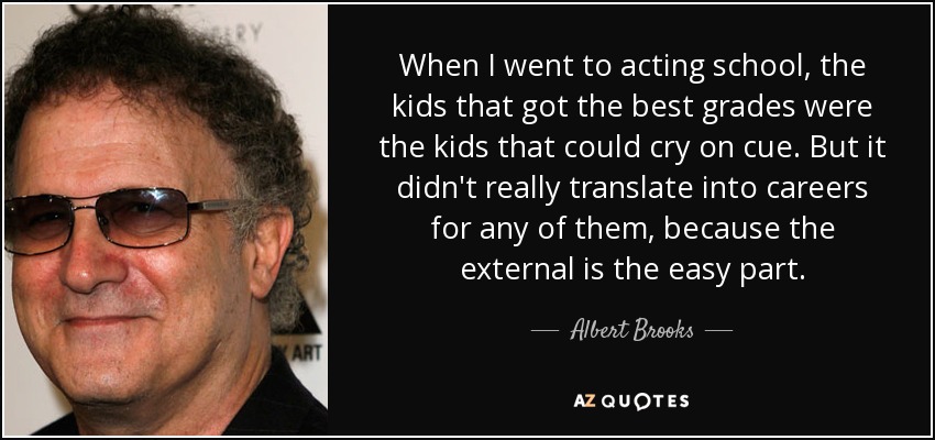 When I went to acting school, the kids that got the best grades were the kids that could cry on cue. But it didn't really translate into careers for any of them, because the external is the easy part. - Albert Brooks