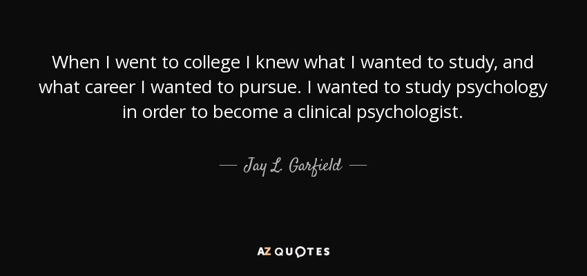 When I went to college I knew what I wanted to study, and what career I wanted to pursue. I wanted to study psychology in order to become a clinical psychologist. - Jay L. Garfield