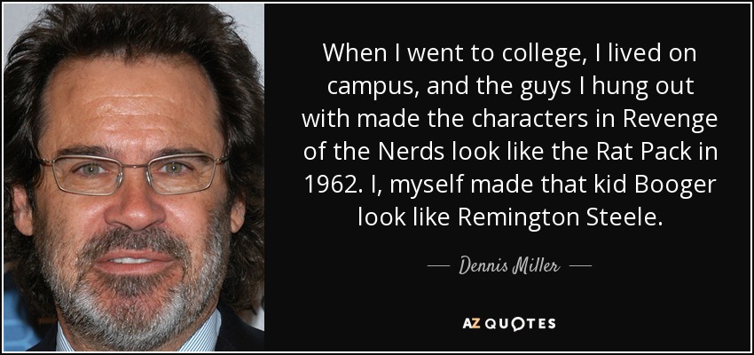 When I went to college, I lived on campus, and the guys I hung out with made the characters in Revenge of the Nerds look like the Rat Pack in 1962. I, myself made that kid Booger look like Remington Steele. - Dennis Miller