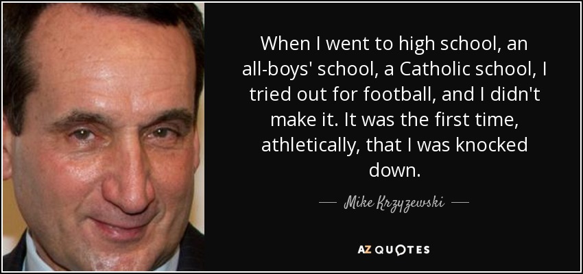 When I went to high school, an all-boys' school, a Catholic school, I tried out for football, and I didn't make it. It was the first time, athletically, that I was knocked down. - Mike Krzyzewski