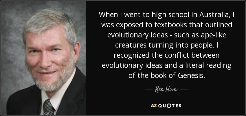 When I went to high school in Australia, I was exposed to textbooks that outlined evolutionary ideas - such as ape-like creatures turning into people. I recognized the conflict between evolutionary ideas and a literal reading of the book of Genesis. - Ken Ham