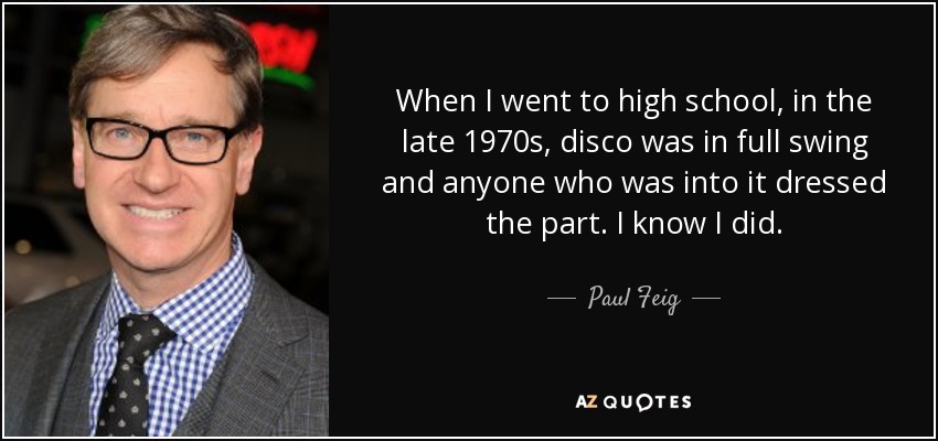 When I went to high school, in the late 1970s, disco was in full swing and anyone who was into it dressed the part. I know I did. - Paul Feig