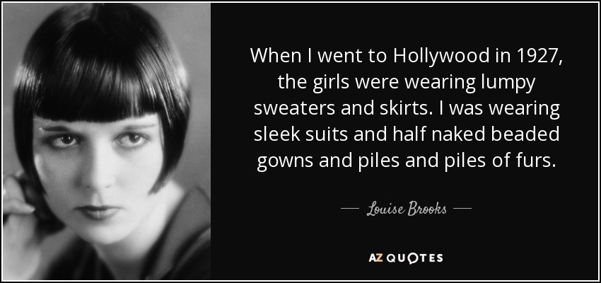 When I went to Hollywood in 1927, the girls were wearing lumpy sweaters and skirts. I was wearing sleek suits and half naked beaded gowns and piles and piles of furs. - Louise Brooks