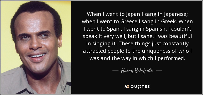 When I went to Japan I sang in Japanese; when I went to Greece I sang in Greek. When I went to Spain, I sang in Spanish. I couldn't speak it very well, but I sang, I was beautiful in singing it. These things just constantly attracted people to the uniqueness of who I was and the way in which I performed. - Harry Belafonte