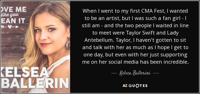 When I went to my first CMA Fest, I wanted to be an artist, but I was such a fan girl - I still am - and the two people I waited in line to meet were Taylor Swift and Lady Antebellum. Taylor, I haven't gotten to sit and talk with her as much as I hope I get to one day, but even with her just supporting me on her social media has been incredible. - Kelsea Ballerini