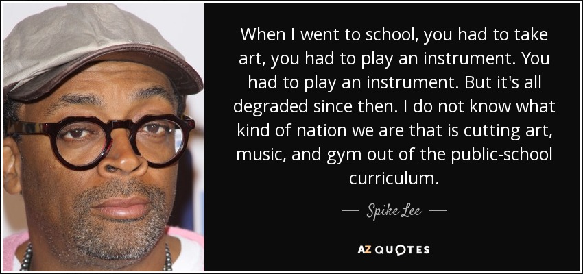 When I went to school, you had to take art, you had to play an instrument. You had to play an instrument. But it's all degraded since then. I do not know what kind of nation we are that is cutting art, music, and gym out of the public-school curriculum. - Spike Lee