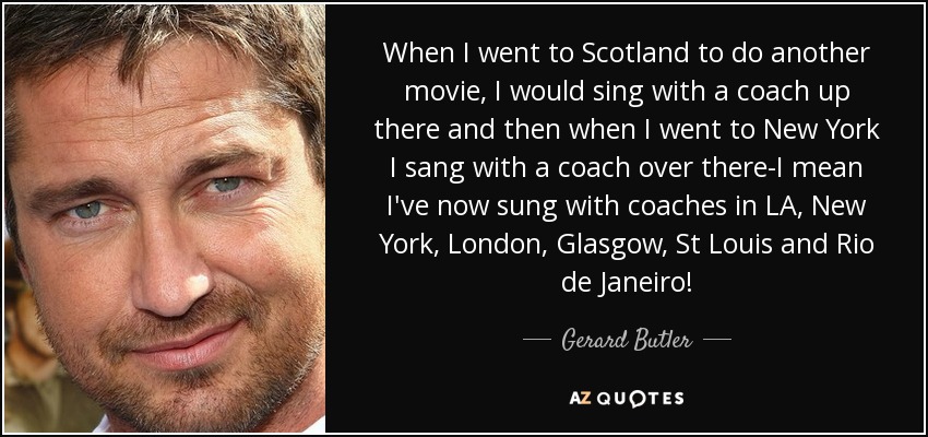 When I went to Scotland to do another movie, I would sing with a coach up there and then when I went to New York I sang with a coach over there-I mean I've now sung with coaches in LA, New York, London, Glasgow, St Louis and Rio de Janeiro! - Gerard Butler