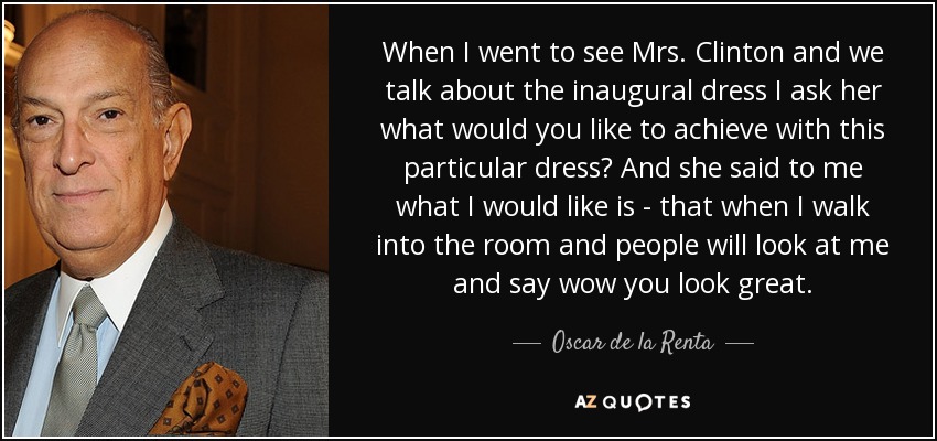 When I went to see Mrs. Clinton and we talk about the inaugural dress I ask her what would you like to achieve with this particular dress? And she said to me what I would like is - that when I walk into the room and people will look at me and say wow you look great. - Oscar de la Renta