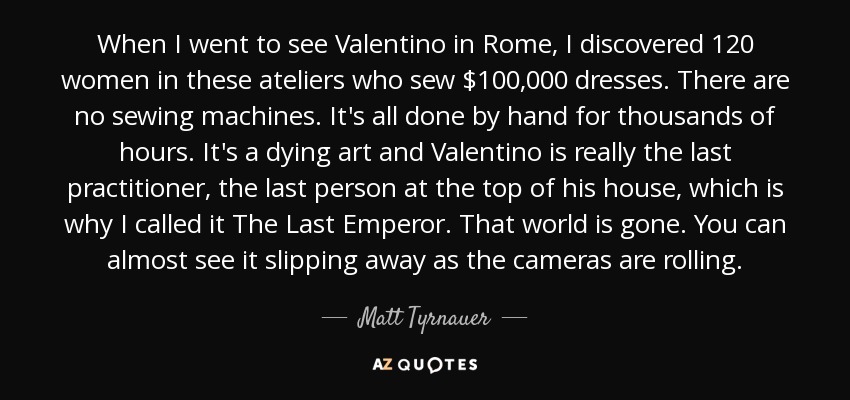 When I went to see Valentino in Rome, I discovered 120 women in these ateliers who sew $100,000 dresses. There are no sewing machines. It's all done by hand for thousands of hours. It's a dying art and Valentino is really the last practitioner, the last person at the top of his house, which is why I called it The Last Emperor. That world is gone. You can almost see it slipping away as the cameras are rolling. - Matt Tyrnauer