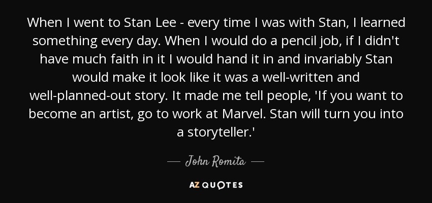 When I went to Stan Lee - every time I was with Stan, I learned something every day. When I would do a pencil job, if I didn't have much faith in it I would hand it in and invariably Stan would make it look like it was a well-written and well-planned-out story. It made me tell people, 'If you want to become an artist, go to work at Marvel. Stan will turn you into a storyteller.' - John Romita, Sr.