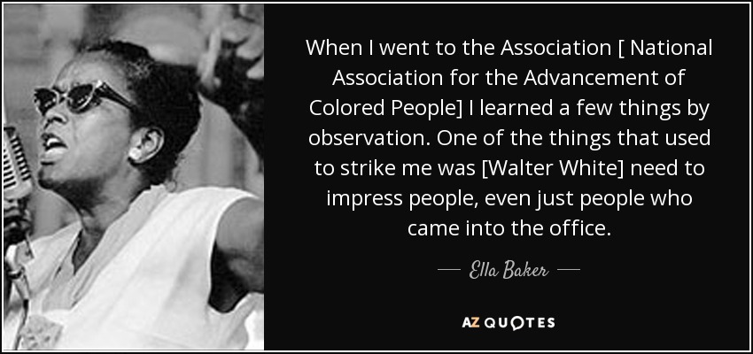 When I went to the Association [ National Association for the Advancement of Colored People] I learned a few things by observation. One of the things that used to strike me was [Walter White] need to impress people, even just people who came into the office. - Ella Baker