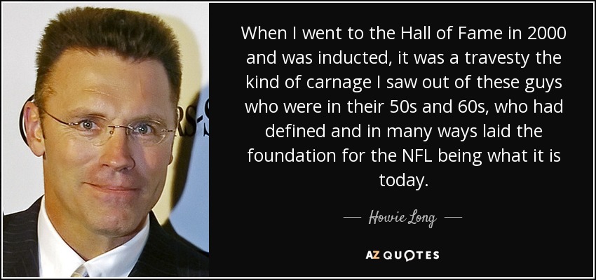 When I went to the Hall of Fame in 2000 and was inducted, it was a travesty the kind of carnage I saw out of these guys who were in their 50s and 60s, who had defined and in many ways laid the foundation for the NFL being what it is today. - Howie Long