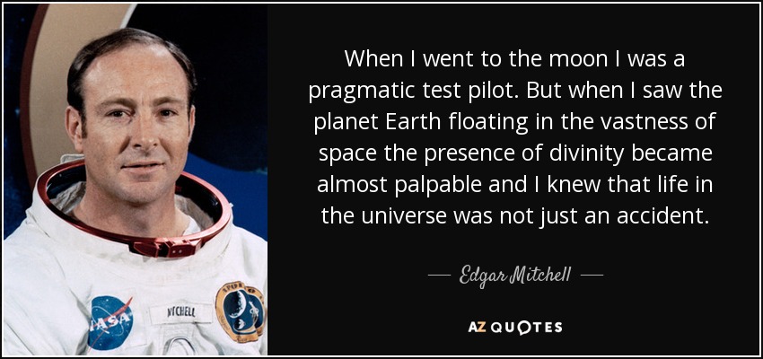 When I went to the moon I was a pragmatic test pilot. But when I saw the planet Earth floating in the vastness of space the presence of divinity became almost palpable and I knew that life in the universe was not just an accident. - Edgar Mitchell