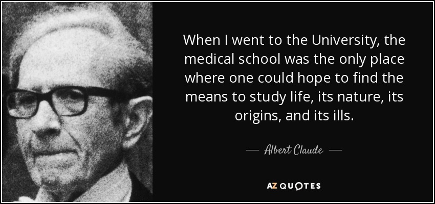 When I went to the University, the medical school was the only place where one could hope to find the means to study life, its nature, its origins, and its ills. - Albert Claude