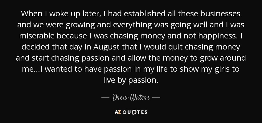 When I woke up later, I had established all these businesses and we were growing and everything was going well and I was miserable because I was chasing money and not happiness. I decided that day in August that I would quit chasing money and start chasing passion and allow the money to grow around me...I wanted to have passion in my life to show my girls to live by passion. - Drew Waters