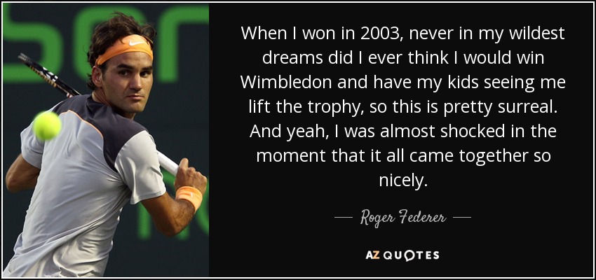 When I won in 2003, never in my wildest dreams did I ever think I would win Wimbledon and have my kids seeing me lift the trophy, so this is pretty surreal. And yeah, I was almost shocked in the moment that it all came together so nicely. - Roger Federer