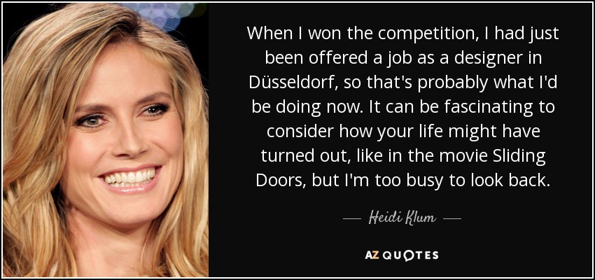 When I won the competition, I had just been offered a job as a designer in Düsseldorf, so that's probably what I'd be doing now. It can be fascinating to consider how your life might have turned out, like in the movie Sliding Doors, but I'm too busy to look back. - Heidi Klum