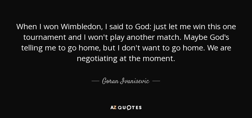 When I won Wimbledon, I said to God: just let me win this one tournament and I won't play another match. Maybe God's telling me to go home, but I don't want to go home. We are negotiating at the moment. - Goran Ivanisevic
