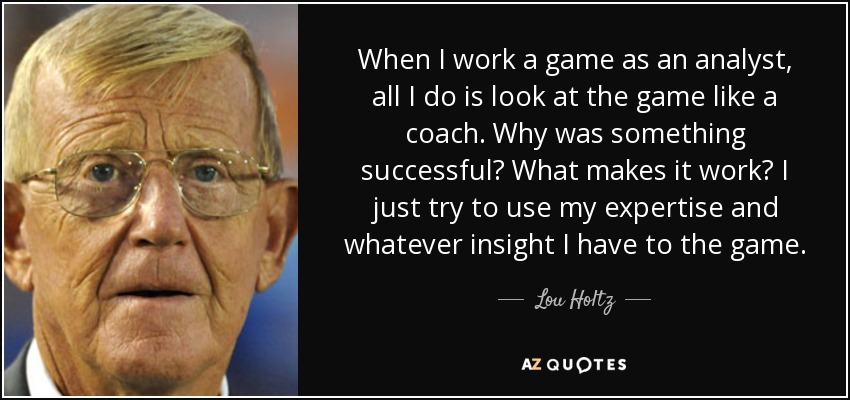 When I work a game as an analyst, all I do is look at the game like a coach. Why was something successful? What makes it work? I just try to use my expertise and whatever insight I have to the game. - Lou Holtz