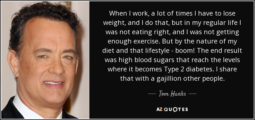 When I work, a lot of times I have to lose weight, and I do that, but in my regular life I was not eating right, and I was not getting enough exercise. But by the nature of my diet and that lifestyle - boom! The end result was high blood sugars that reach the levels where it becomes Type 2 diabetes. I share that with a gajillion other people. - Tom Hanks