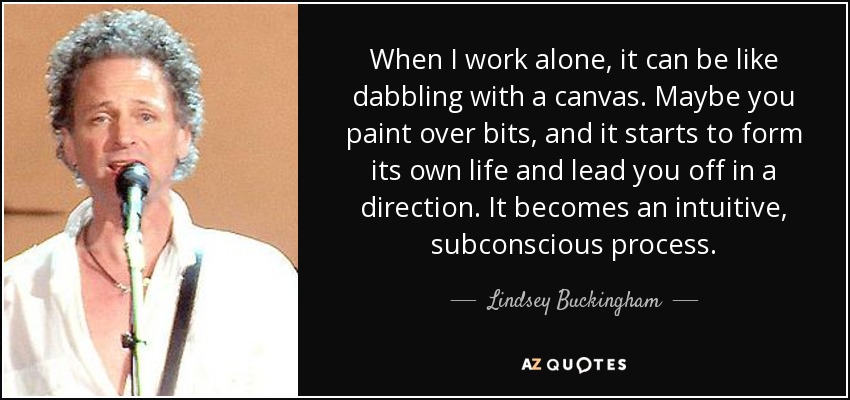 When I work alone, it can be like dabbling with a canvas. Maybe you paint over bits, and it starts to form its own life and lead you off in a direction. It becomes an intuitive, subconscious process. - Lindsey Buckingham