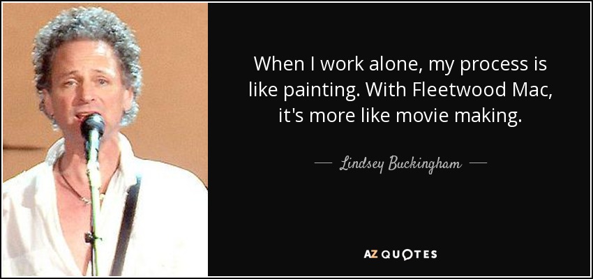 When I work alone, my process is like painting. With Fleetwood Mac, it's more like movie making. - Lindsey Buckingham
