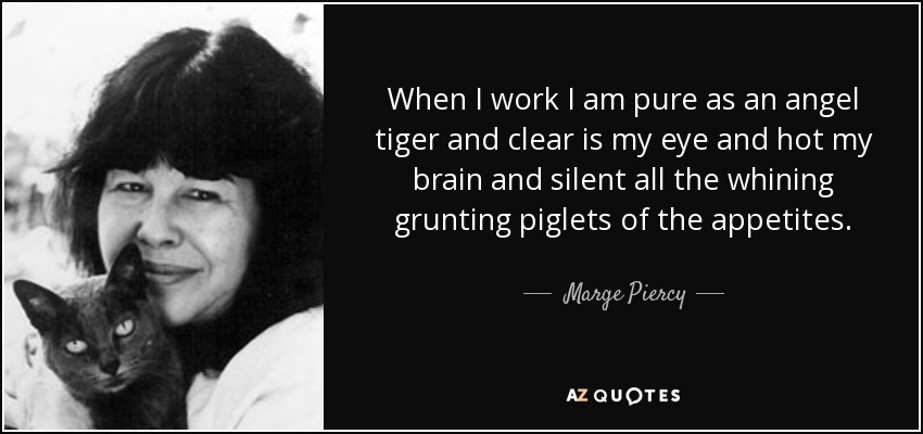 When I work I am pure as an angel tiger and clear is my eye and hot my brain and silent all the whining grunting piglets of the appetites. - Marge Piercy