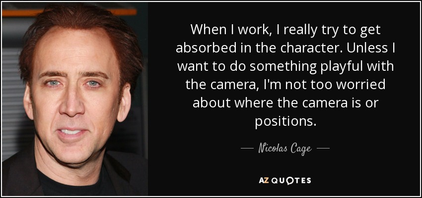 When I work, I really try to get absorbed in the character. Unless I want to do something playful with the camera, I'm not too worried about where the camera is or positions. - Nicolas Cage