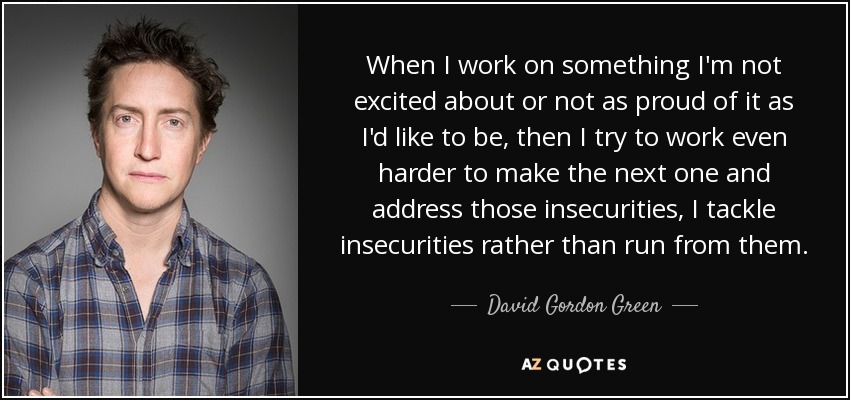 When I work on something I'm not excited about or not as proud of it as I'd like to be, then I try to work even harder to make the next one and address those insecurities, I tackle insecurities rather than run from them. - David Gordon Green