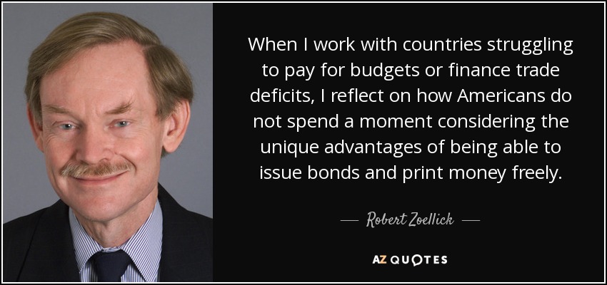 When I work with countries struggling to pay for budgets or finance trade deficits, I reflect on how Americans do not spend a moment considering the unique advantages of being able to issue bonds and print money freely. - Robert Zoellick