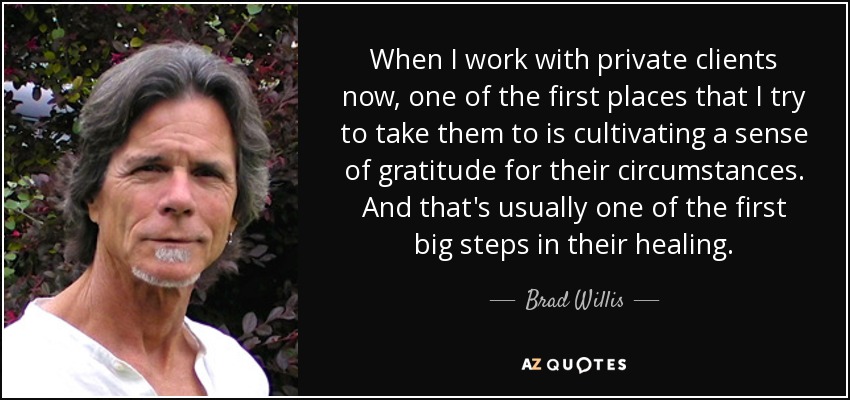 When I work with private clients now, one of the first places that I try to take them to is cultivating a sense of gratitude for their circumstances. And that's usually one of the first big steps in their healing. - Brad Willis