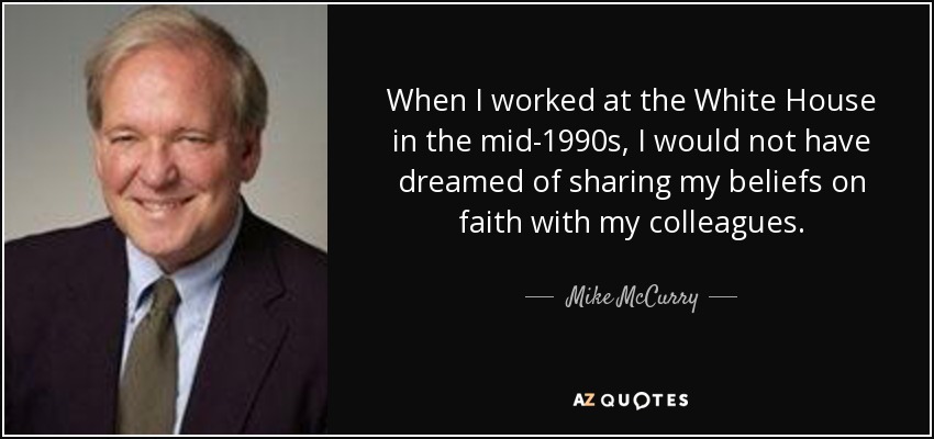 When I worked at the White House in the mid-1990s, I would not have dreamed of sharing my beliefs on faith with my colleagues. - Mike McCurry