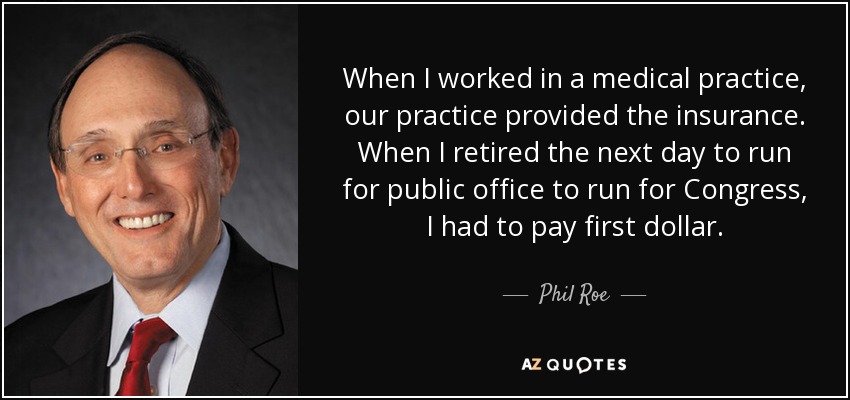 When I worked in a medical practice, our practice provided the insurance. When I retired the next day to run for public office to run for Congress, I had to pay first dollar. - Phil Roe