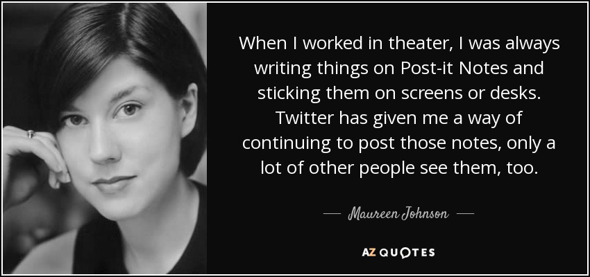 When I worked in theater, I was always writing things on Post-it Notes and sticking them on screens or desks. Twitter has given me a way of continuing to post those notes, only a lot of other people see them, too. - Maureen Johnson