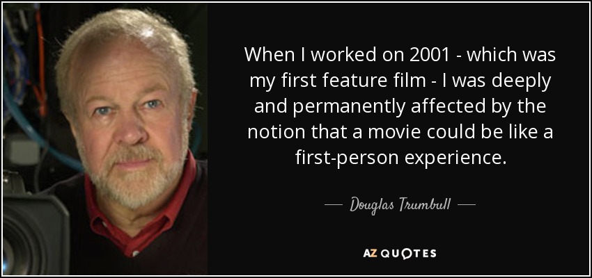 When I worked on 2001 - which was my first feature film - I was deeply and permanently affected by the notion that a movie could be like a first-person experience. - Douglas Trumbull