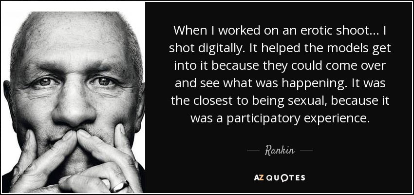 When I worked on an erotic shoot... I shot digitally. It helped the models get into it because they could come over and see what was happening. It was the closest to being sexual, because it was a participatory experience. - Rankin