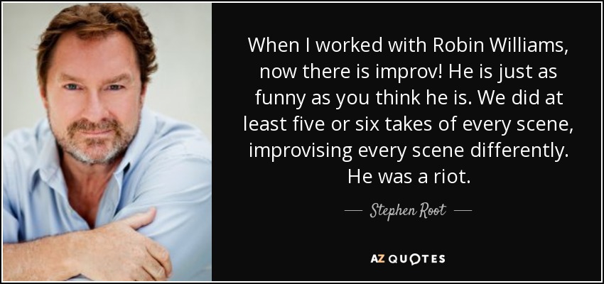 When I worked with Robin Williams, now there is improv! He is just as funny as you think he is. We did at least five or six takes of every scene, improvising every scene differently. He was a riot. - Stephen Root