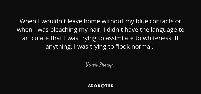 When I wouldn't leave home without my blue contacts or when I was bleaching my hair, I didn't have the language to articulate that I was trying to assimilate to whiteness. If anything, I was trying to 