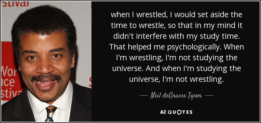 when I wrestled, I would set aside the time to wrestle, so that in my mind it didn't interfere with my study time. That helped me psychologically. When I'm wrestling, I'm not studying the universe. And when I'm studying the universe, I'm not wrestling. - Neil deGrasse Tyson
