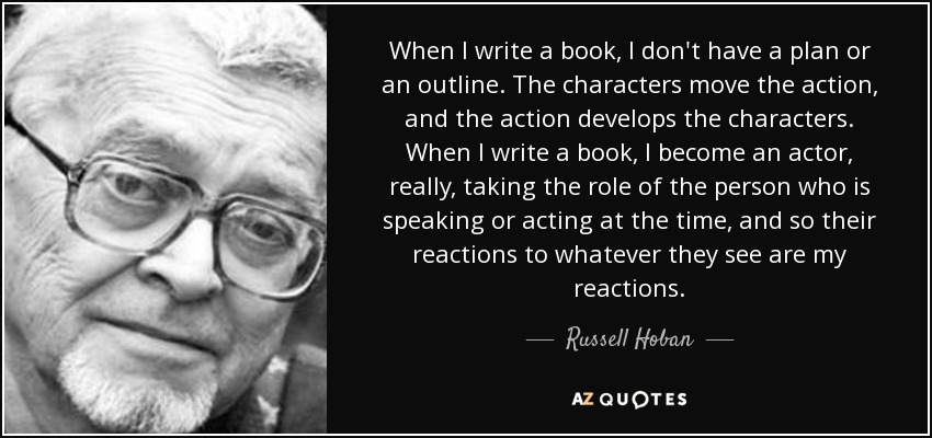 When I write a book, I don't have a plan or an outline. The characters move the action, and the action develops the characters. When I write a book, I become an actor, really, taking the role of the person who is speaking or acting at the time, and so their reactions to whatever they see are my reactions. - Russell Hoban