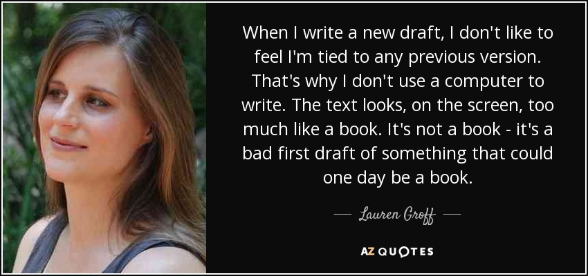 When I write a new draft, I don't like to feel I'm tied to any previous version. That's why I don't use a computer to write. The text looks, on the screen, too much like a book. It's not a book - it's a bad first draft of something that could one day be a book. - Lauren Groff