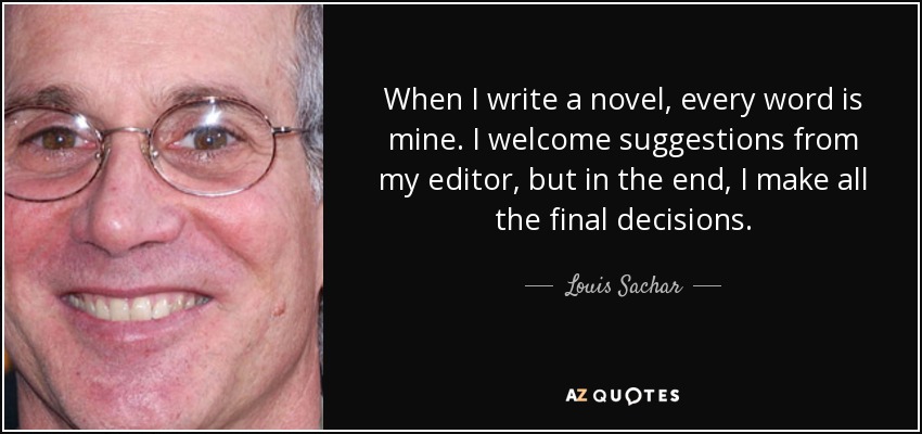 When I write a novel, every word is mine. I welcome suggestions from my editor, but in the end, I make all the final decisions. - Louis Sachar