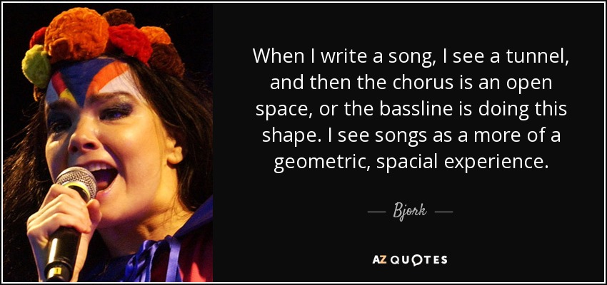 When I write a song, I see a tunnel, and then the chorus is an open space, or the bassline is doing this shape. I see songs as a more of a geometric, spacial experience. - Bjork