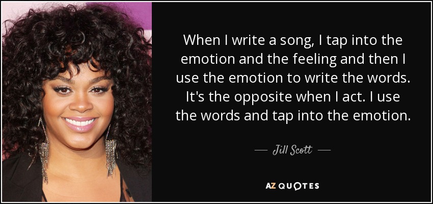 When I write a song, I tap into the emotion and the feeling and then I use the emotion to write the words. It's the opposite when I act. I use the words and tap into the emotion. - Jill Scott