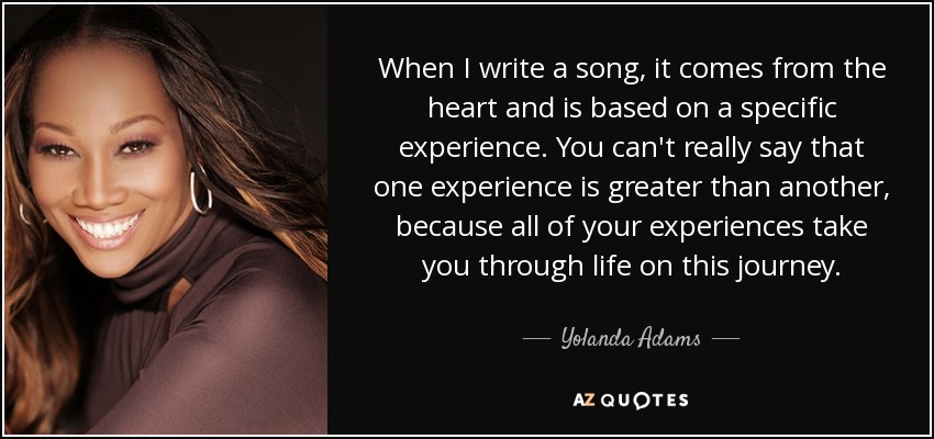 When I write a song, it comes from the heart and is based on a specific experience. You can't really say that one experience is greater than another, because all of your experiences take you through life on this journey. - Yolanda Adams