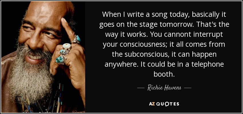 When I write a song today, basically it goes on the stage tomorrow. That's the way it works. You cannont interrupt your consciousness; it all comes from the subconscious, it can happen anywhere. It could be in a telephone booth. - Richie Havens