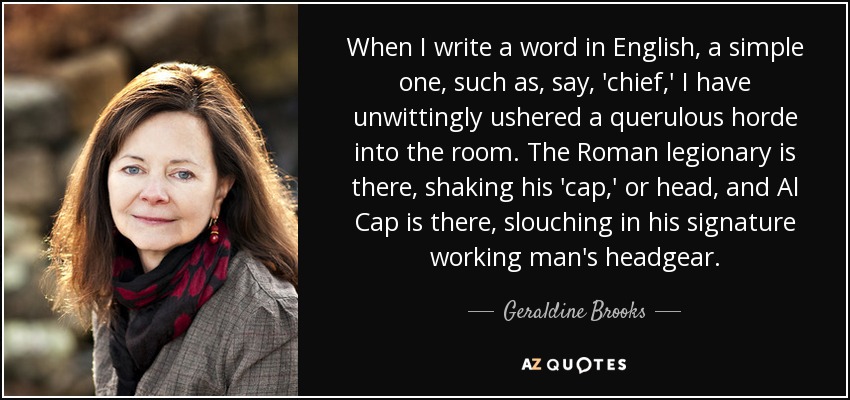 When I write a word in English, a simple one, such as, say, 'chief,' I have unwittingly ushered a querulous horde into the room. The Roman legionary is there, shaking his 'cap,' or head, and Al Cap is there, slouching in his signature working man's headgear. - Geraldine Brooks