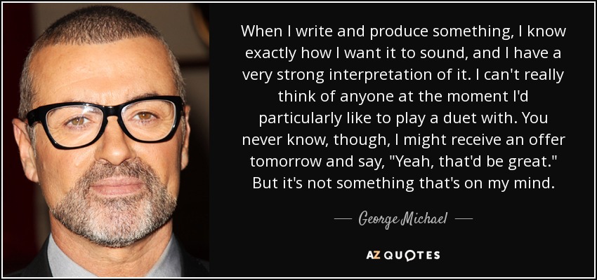 When I write and produce something, I know exactly how I want it to sound, and I have a very strong interpretation of it. I can't really think of anyone at the moment I'd particularly like to play a duet with. You never know, though, I might receive an offer tomorrow and say, 