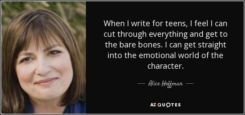When I write for teens, I feel I can cut through everything and get to the bare bones. I can get straight into the emotional world of the character. - Alice Hoffman